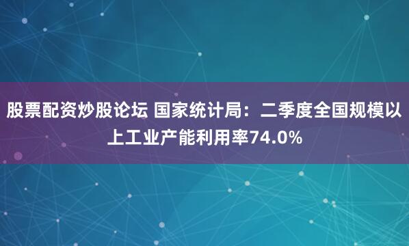 股票配资炒股论坛 国家统计局：二季度全国规模以上工业产能利用率74.0%