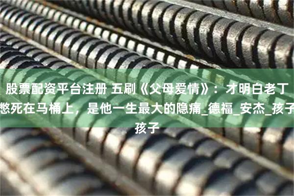 股票配资平台注册 五刷《父母爱情》：才明白老丁憋死在马桶上，是他一生最大的隐痛_德福_安杰_孩子