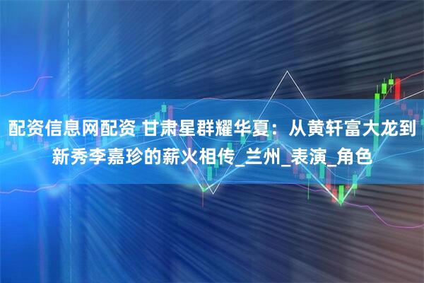 配资信息网配资 甘肃星群耀华夏：从黄轩富大龙到新秀李嘉珍的薪火相传_兰州_表演_角色
