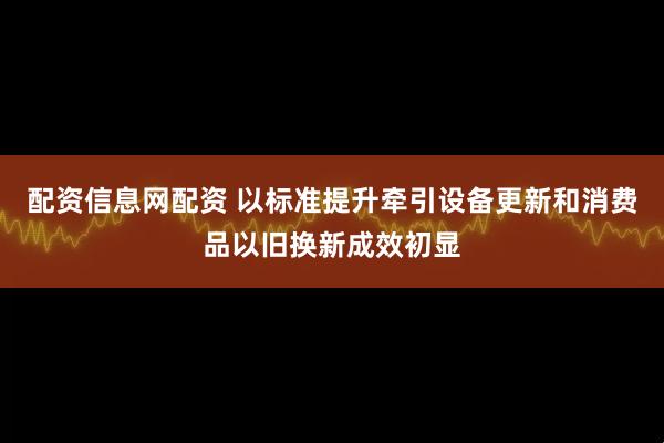 配资信息网配资 以标准提升牵引设备更新和消费品以旧换新成效初显