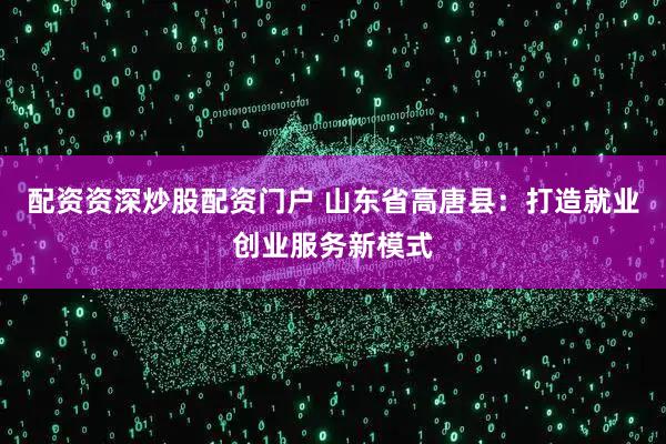 配资资深炒股配资门户 山东省高唐县：打造就业创业服务新模式