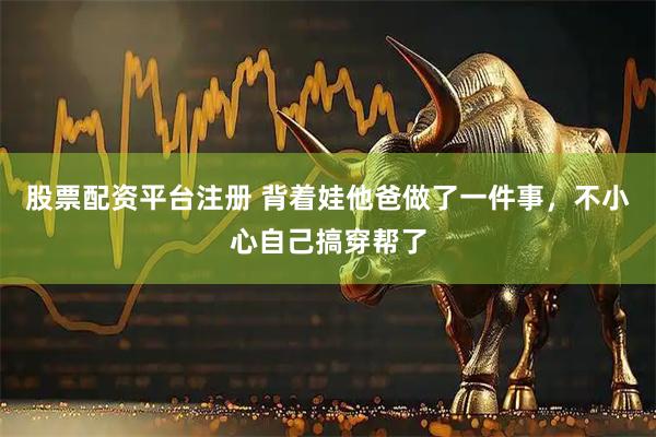 股票配资平台注册 背着娃他爸做了一件事，不小心自己搞穿帮了