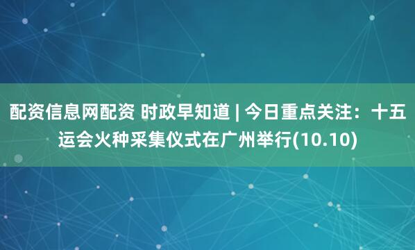配资信息网配资 时政早知道 | 今日重点关注：十五运会火种采集仪式在广州举行(10.10)