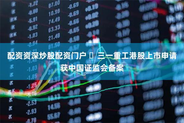配资资深炒股配资门户 三一重工港股上市申请获中国证监会备案