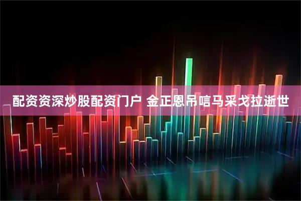 配资资深炒股配资门户 金正恩吊唁马采戈拉逝世