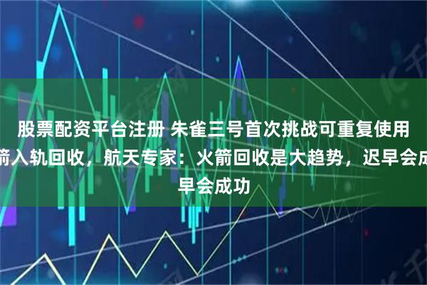 股票配资平台注册 朱雀三号首次挑战可重复使用火箭入轨回收，航天专家：火箭回收是大趋势，迟早会成功