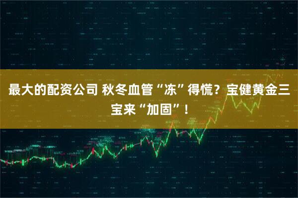 最大的配资公司 秋冬血管“冻”得慌？宝健黄金三宝来“加固”！