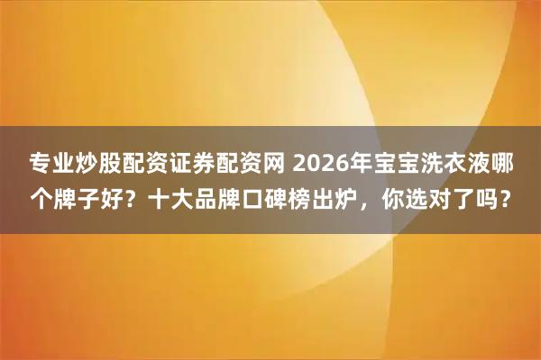 专业炒股配资证券配资网 2026年宝宝洗衣液哪个牌子好？十大品牌口碑榜出炉，你选对了吗？